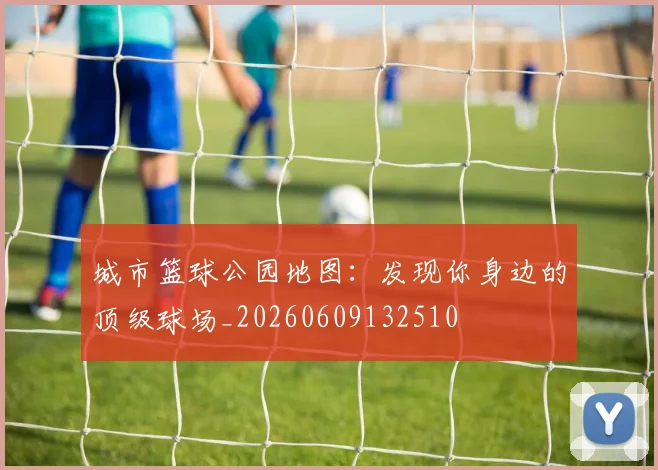 城市篮球公园地图：发现你身边的顶级球场_20260609132510