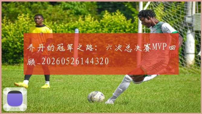 乔丹的冠军之路：六次总决赛MVP回顾_20260526144320