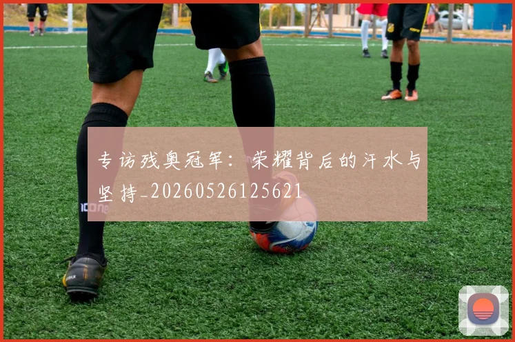 专访残奥冠军：荣耀背后的汗水与坚持_20260526125621