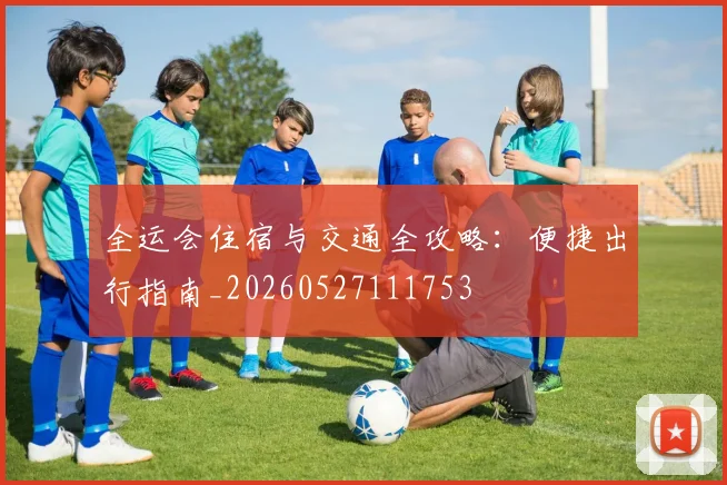 全运会住宿与交通全攻略：便捷出行指南_20260527111753