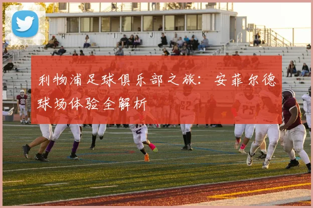 利物浦足球俱乐部之旅：安菲尔德球场体验全解析
