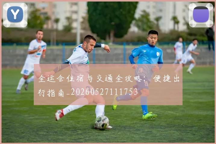 全运会住宿与交通全攻略：便捷出行指南_20260527111753